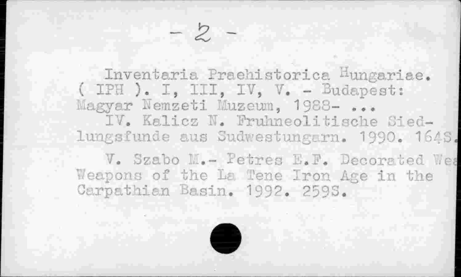﻿Inventaria Praehistorica. Bungariae.
( IPH ). I, III, IV, V. - Budapest: Magyar Nemzeti Muzeum, 1988- ...
IV.	Kalicz N. Frühneolitische Siec-lungsfunde aus Sudwestungarn. 1990. 1o4S
V.	Szabo М,- Petres її.P. Decorated .є Weapons of the La Tene Iron Age in the Carpathian Basin. 199?. 2593.